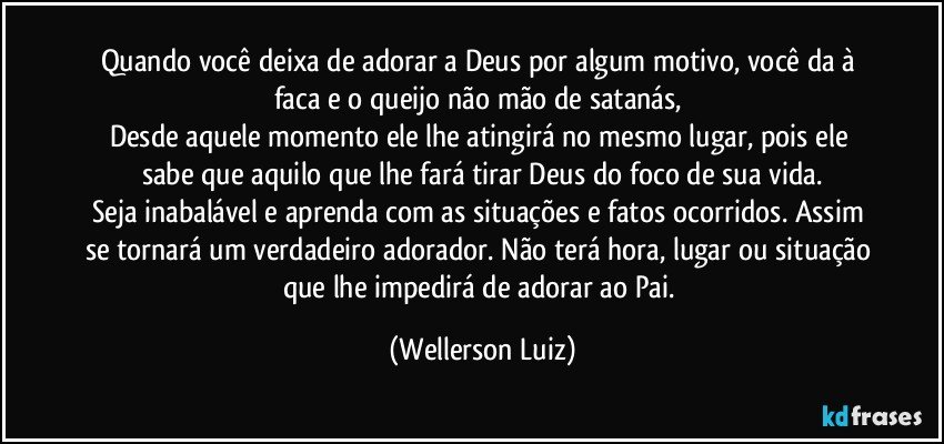 Quando você deixa de adorar a Deus por algum motivo, você da à faca e o queijo não mão de satanás, 
Desde aquele momento ele lhe atingirá no mesmo lugar, pois ele sabe que aquilo que lhe fará tirar Deus do foco de sua vida.
Seja inabalável e aprenda com as situações e fatos ocorridos. Assim se tornará um verdadeiro adorador. Não terá hora, lugar ou situação que lhe impedirá de adorar ao Pai. (Wellerson Luiz)