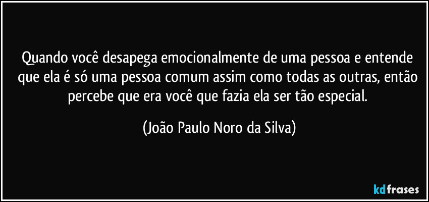 Quando você desapega emocionalmente de uma pessoa e entende que ela é só uma pessoa comum assim como todas as outras, então percebe que era você que fazia ela ser tão especial. (João Paulo Noro da Silva)