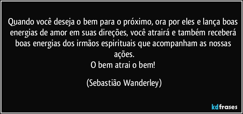 Quando você deseja o bem para o próximo, ora por eles e lança boas energias de amor em suas direções, você atrairá e também receberá boas energias dos irmãos espirituais que acompanham as nossas ações.
O bem atrai o bem! (Sebastião Wanderley)