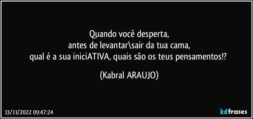 Quando você desperta,
antes de levantar\sair da tua cama,
qual é a sua iniciATIVA, quais são os teus pensamentos!? (KABRAL ARAUJO)