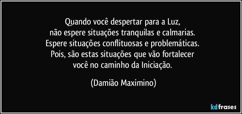 Quando você despertar para a Luz, 
não espere situações tranquilas e calmarias. 
Espere situações conflituosas e problemáticas. 
Pois, são estas situações que vão fortalecer 
você no caminho da Iniciação. (Damião Maximino)