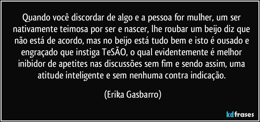 Quando você discordar de algo e a pessoa for mulher, um ser nativamente teimosa por ser e nascer, lhe roubar um beijo diz que não está de acordo, mas no beijo está tudo bem e isto é ousado e engraçado que instiga TeSÃO, o qual evidentemente é melhor inibidor de apetites nas discussões sem fim e sendo assim, uma atitude inteligente e sem nenhuma contra indicação. (Erika Gasbarro)