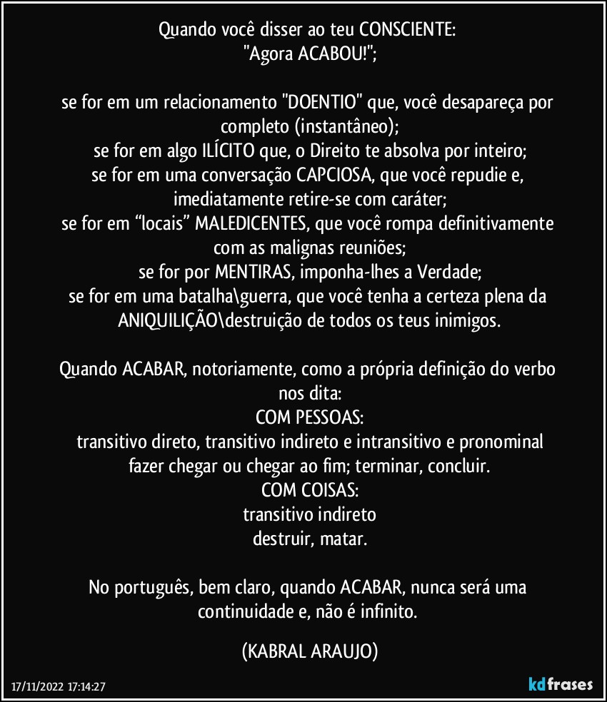 Quando você disser ao teu CONSCIENTE: 
"Agora ACABOU!";

se for em um relacionamento "DOENTIO" que, você desapareça por completo (instantâneo);
se for em algo ILÍCITO que, o Direito te absolva por inteiro;
se for em uma conversação CAPCIOSA, que você repudie e, imediatamente retire-se com caráter;
se for em “locais” MALEDICENTES, que você rompa definitivamente com as malignas reuniões;
se for por MENTIRAS, imponha-lhes a Verdade;
se for em uma batalha\guerra, que você tenha a certeza plena da ANIQUILIÇÃO\destruição de todos os teus inimigos.

Quando ACABAR, notoriamente, como a própria definição do verbo nos dita:
COM PESSOAS:
transitivo direto, transitivo indireto e intransitivo e pronominal
fazer chegar ou chegar ao fim; terminar, concluir.
COM COISAS:
transitivo indireto
destruir, matar.

No português, bem claro, quando ACABAR, nunca será uma continuidade e, não é infinito. (KABRAL ARAUJO)