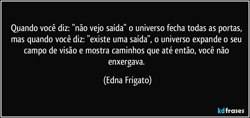 Quando você diz: "não vejo saída" o universo fecha todas as portas, mas quando você diz: "existe uma saída", o universo expande o seu campo de visão e mostra caminhos que até então, você não enxergava. (Edna Frigato)