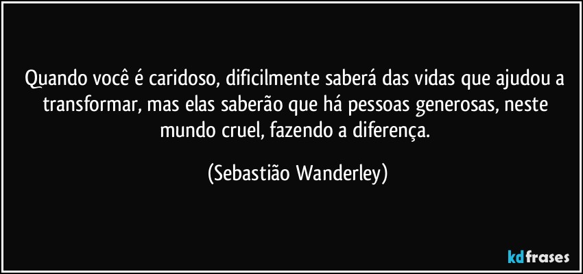 Quando você é caridoso, dificilmente saberá das vidas que ajudou a transformar, mas elas saberão que há pessoas generosas, neste mundo cruel, fazendo a diferença. (Sebastião Wanderley)