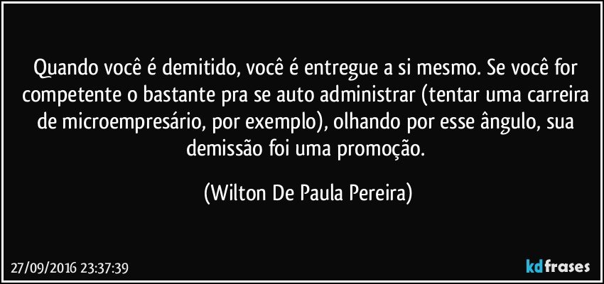 Quando você é demitido, você é entregue a si mesmo. Se você for competente o bastante pra se auto administrar (tentar uma carreira de microempresário, por exemplo), olhando por esse ângulo, sua demissão foi uma promoção. (Wilton De Paula Pereira)