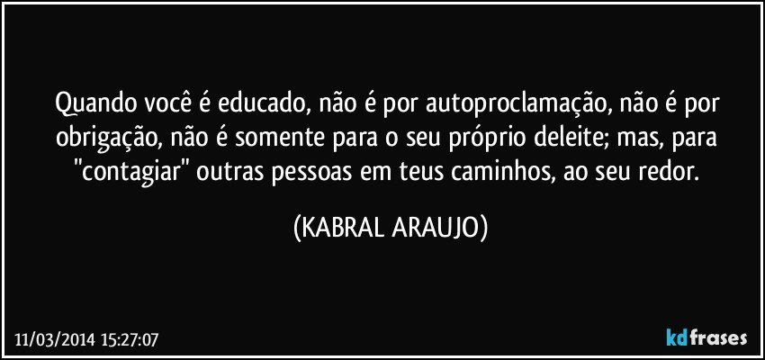 Quando você é educado, não é por autoproclamação, não é por obrigação, não é somente para o seu próprio deleite; mas, para "contagiar" outras pessoas em teus caminhos, ao seu redor. (KABRAL ARAUJO)