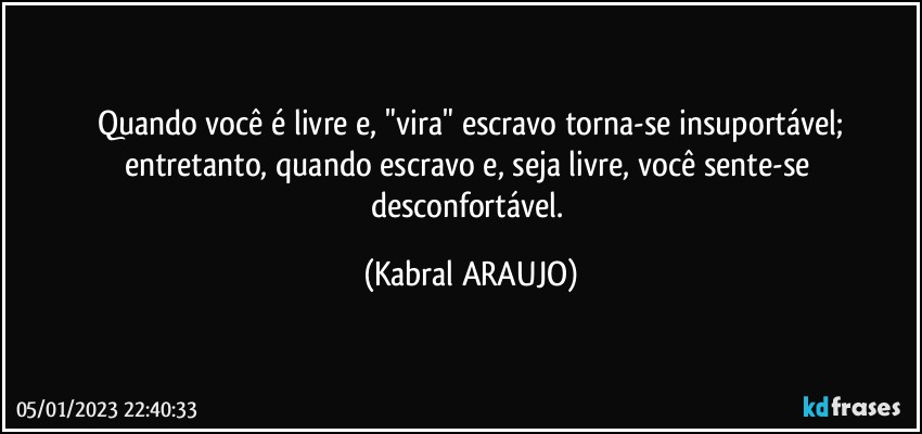 Quando você é livre e, "vira" escravo torna-se insuportável;
entretanto, quando escravo e, seja livre, você sente-se desconfortável. (KABRAL ARAUJO)