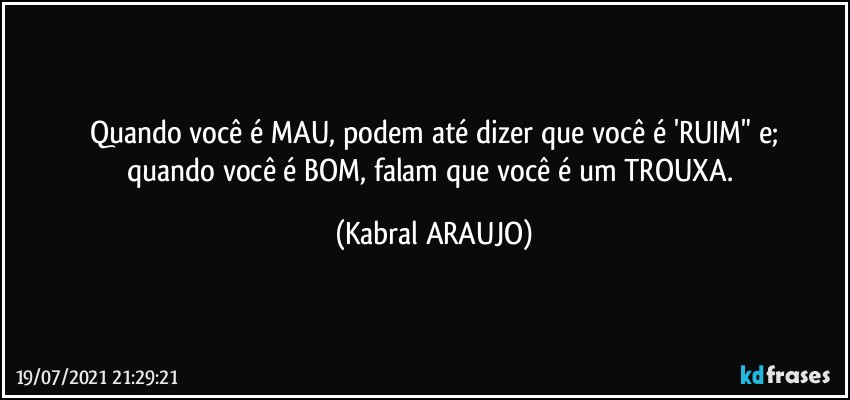 Quando você é MAU, podem até dizer que você é 'RUIM" e;
quando você é BOM, falam que você é um TROUXA. (KABRAL ARAUJO)