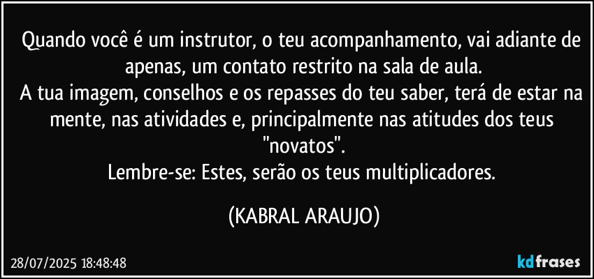 Quando você é um instrutor, o teu acompanhamento, vai adiante de apenas, um contato restrito na sala de aula.
A tua imagem, conselhos e os repasses do teu saber, terá de estar na mente, nas atividades e, principalmente nas atitudes dos teus "novatos".
Lembre-se: Estes, serão os teus multiplicadores. (KABRAL ARAUJO)
