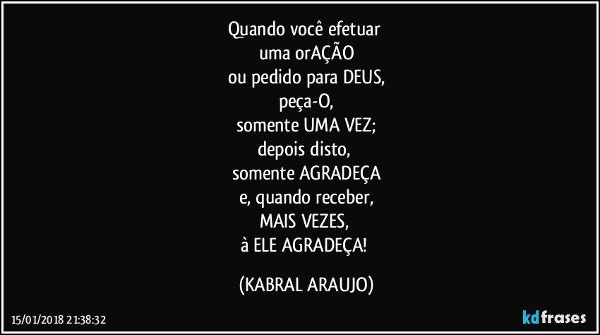 Quando você efetuar 
uma orAÇÃO
ou pedido para DEUS,
peça-O,
somente UMA VEZ;
depois disto, 
somente AGRADEÇA
e, quando receber,
MAIS VEZES, 
à ELE AGRADEÇA! (KABRAL ARAUJO)