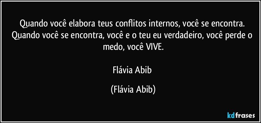 Quando você elabora teus conflitos internos, você se encontra. Quando você se encontra, você e o teu eu verdadeiro, você perde o medo, você VIVE.

Flávia Abib (Flávia Abib)