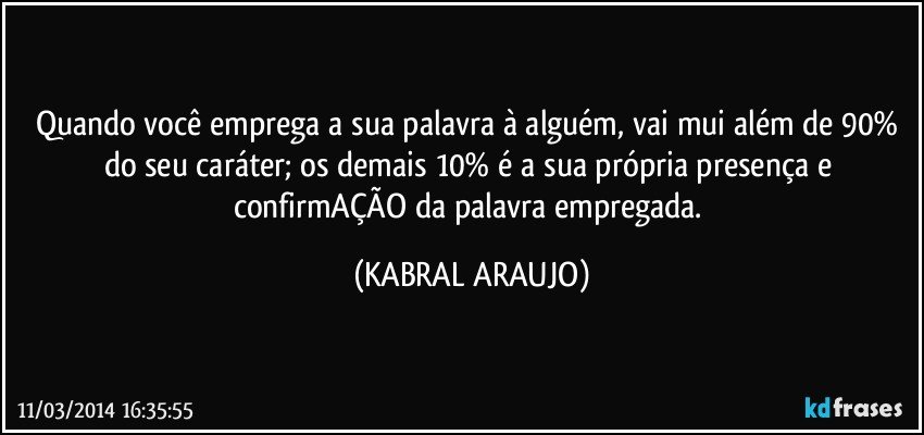 Quando você emprega a sua palavra à alguém, vai mui além de 90% do seu caráter; os demais 10% é a sua própria presença e confirmAÇÃO da palavra empregada. (KABRAL ARAUJO)