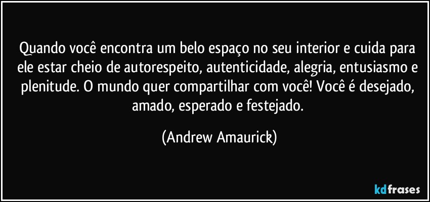 Quando você encontra um belo espaço no seu interior e cuida para ele estar cheio de autorespeito, autenticidade, alegria, entusiasmo e plenitude. O mundo quer compartilhar com você! Você é desejado, amado, esperado e festejado. (Andrew Amaurick)