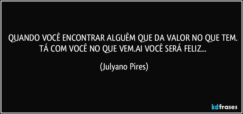 QUANDO VOCÊ ENCONTRAR ALGUÊM QUE DA VALOR NO QUE TEM. TÁ COM VOCÊ NO QUE VEM.AI VOCÊ SERÁ FELIZ... (Julyano Pires)