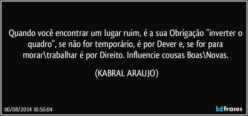 Quando você encontrar um lugar ruim, é a sua Obrigação "inverter o quadro", se não for temporário, é por Dever e, se for para morar\trabalhar é por Direito. Influencie cousas Boas\Novas. (KABRAL ARAUJO)