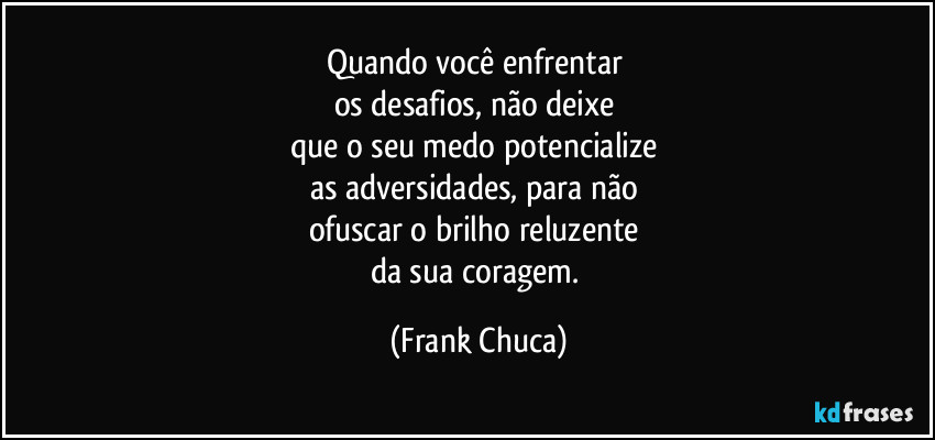 Quando você enfrentar 
os desafios, não deixe 
que o seu medo potencialize 
as adversidades, para não 
ofuscar o brilho reluzente 
da sua coragem. (Frank Chuca)