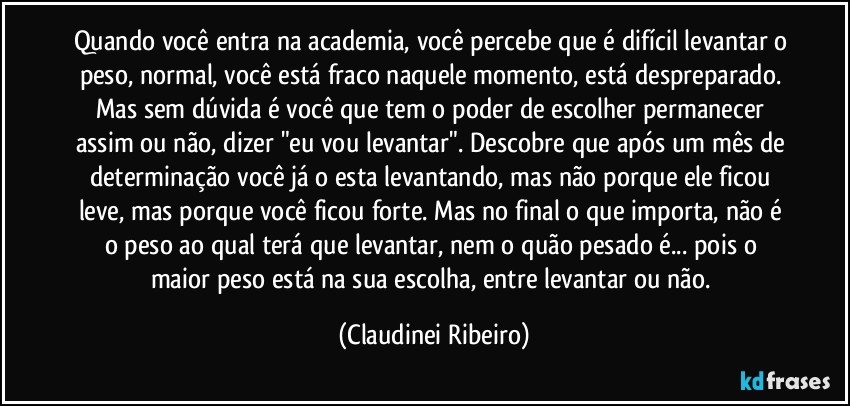 Quando você entra na academia, você percebe que é difícil levantar o peso, normal, você está fraco naquele momento, está despreparado. Mas sem dúvida é você que tem o poder de escolher permanecer assim ou não, dizer "eu vou levantar". Descobre que após um mês de determinação você já o esta levantando, mas não porque ele ficou leve, mas porque você ficou forte. Mas no final o que importa, não é o peso ao qual terá que levantar, nem o quão pesado é... pois o maior peso está na sua escolha, entre levantar ou não. (Claudinei Ribeiro)