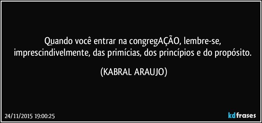 Quando você entrar na congregAÇÃO, lembre-se, imprescindivelmente, das primícias, dos princípios e do propósito. (KABRAL ARAUJO)