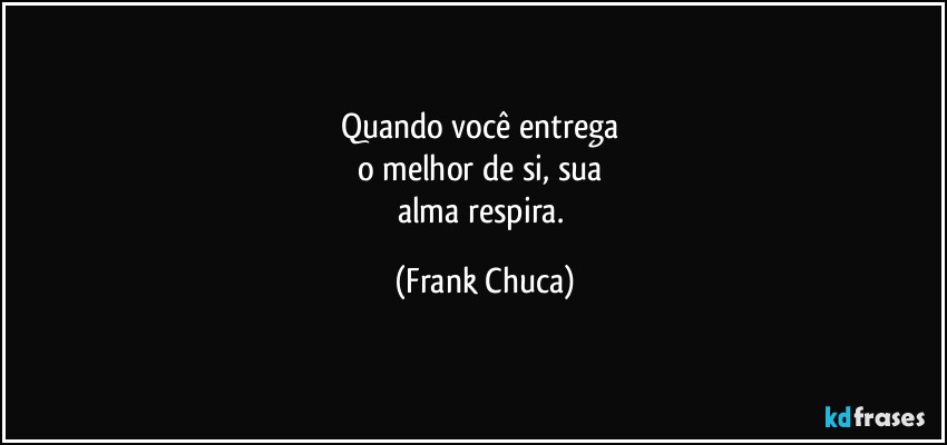 Quando você entrega 
o melhor de si, sua 
alma respira. (Frank Chuca)