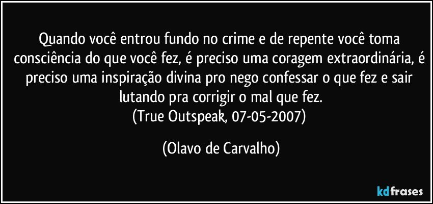 Quando você entrou fundo no crime e de repente você toma consciência do que você fez, é preciso uma coragem extraordinária, é preciso uma inspiração divina pro nego confessar o que fez e sair lutando pra corrigir o mal que fez.
(True Outspeak, 07-05-2007) (Olavo de Carvalho)