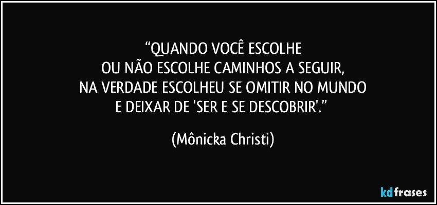 “QUANDO VOCÊ ESCOLHE
OU NÃO ESCOLHE CAMINHOS A SEGUIR,
NA VERDADE ESCOLHEU SE OMITIR NO MUNDO
E DEIXAR DE 'SER E SE DESCOBRIR'.” (Mônicka Christi)