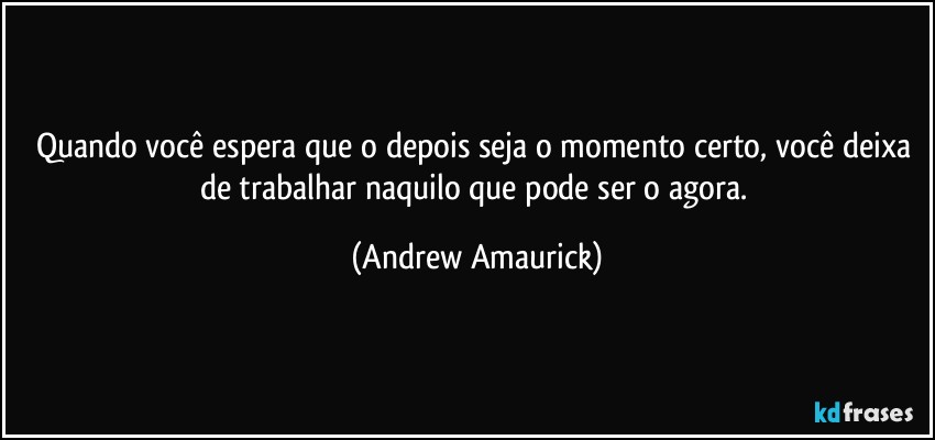 Quando você  espera que o depois seja o momento certo, você deixa de trabalhar naquilo que pode ser o agora. (Andrew Amaurick)