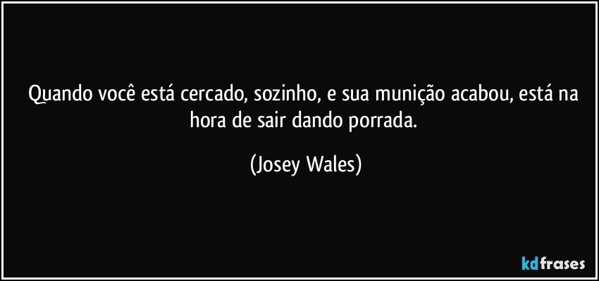 Quando você está cercado, sozinho, e sua munição acabou, está na hora de sair dando porrada. (Josey Wales)