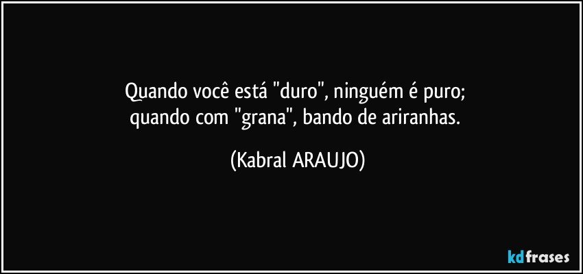 Quando você está "duro", ninguém é puro; 
quando com "grana", bando de ariranhas. (KABRAL ARAUJO)