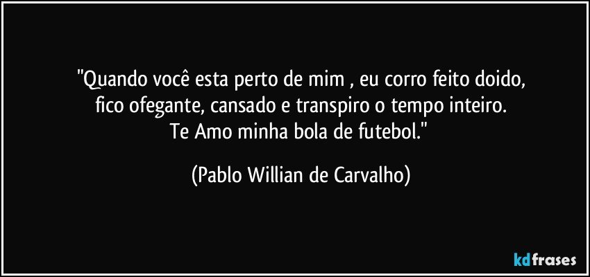 "Quando você esta perto de mim , eu corro feito doido,
fico ofegante, cansado e transpiro o tempo inteiro.
Te Amo minha bola de futebol." (Pablo Willian de Carvalho)