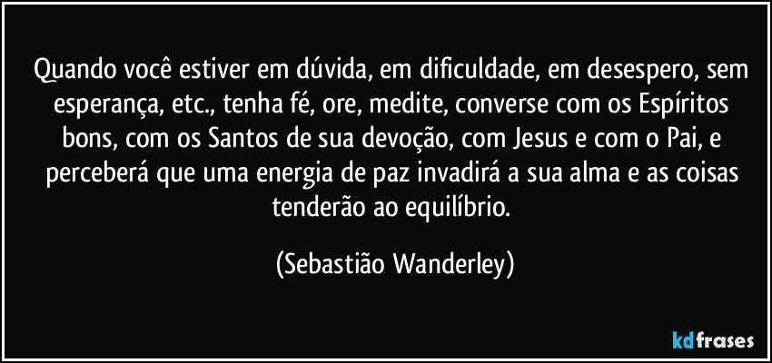 Quando você estiver em dúvida, em dificuldade, em desespero, sem esperança, etc., tenha fé, ore, medite, converse com os Espíritos bons, com  os Santos de sua devoção, com Jesus e com o Pai, e perceberá que uma energia de paz invadirá a sua alma e as coisas tenderão ao equilíbrio. (Sebastião Wanderley)