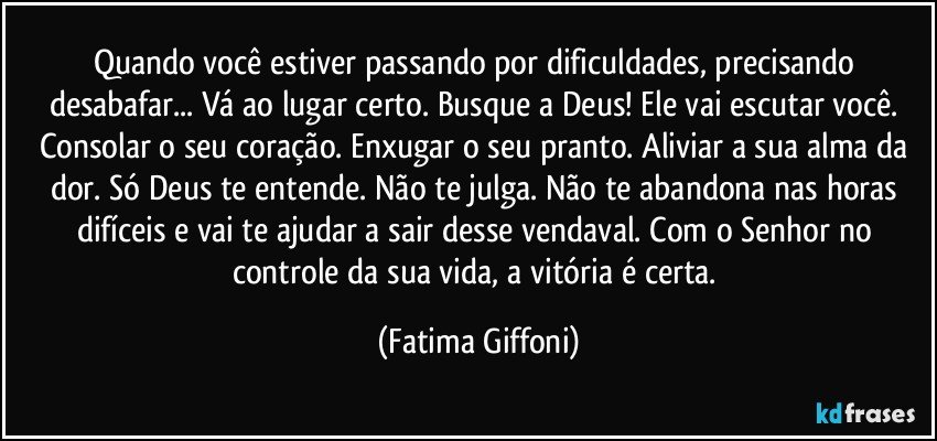 Quando você estiver passando por dificuldades, precisando desabafar... Vá ao lugar certo. Busque a Deus! Ele vai escutar você. Consolar o seu coração. Enxugar o seu pranto. Aliviar a sua alma da dor. Só Deus te entende. Não te julga. Não te abandona nas horas difíceis e vai te ajudar a sair desse vendaval. Com o Senhor no controle da sua vida, a vitória é certa. (Fatima Giffoni)