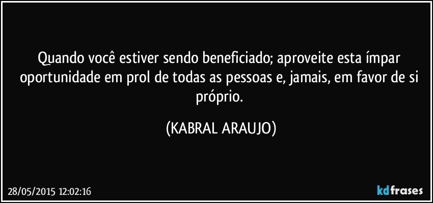 Quando você estiver sendo beneficiado; aproveite esta ímpar oportunidade em prol de todas as pessoas e, jamais, em favor de si próprio. (KABRAL ARAUJO)