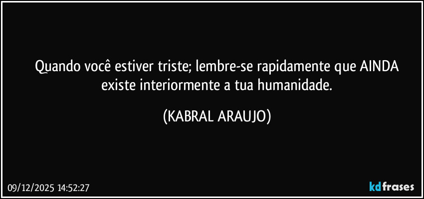 Quando você estiver triste; lembre-se rapidamente que AINDA
 existe interiormente a tua humanidade. (KABRAL ARAUJO)