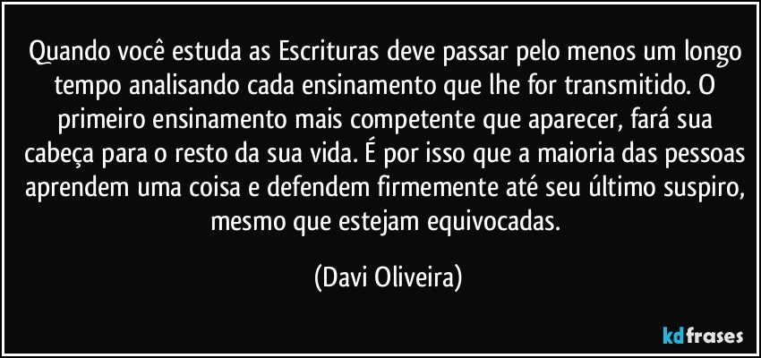 Quando você estuda as Escrituras deve passar pelo menos um longo tempo analisando cada ensinamento que lhe for transmitido. O primeiro ensinamento mais competente que aparecer, fará sua cabeça para o resto da sua vida. É por isso que a maioria das pessoas aprendem uma coisa e defendem firmemente até seu último suspiro, mesmo que estejam equivocadas. (Davi Oliveira)