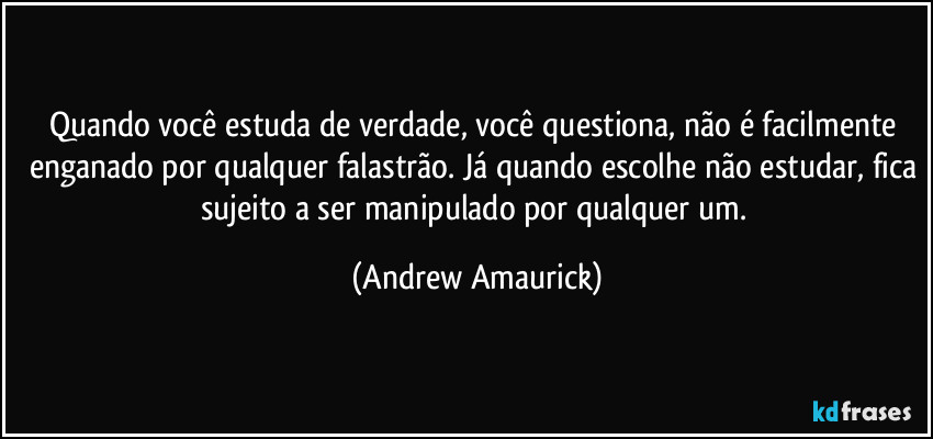Quando você estuda de verdade, você questiona, não é facilmente enganado por qualquer falastrão. Já quando escolhe não estudar, fica sujeito a ser manipulado por qualquer um. (Andrew Amaurick)