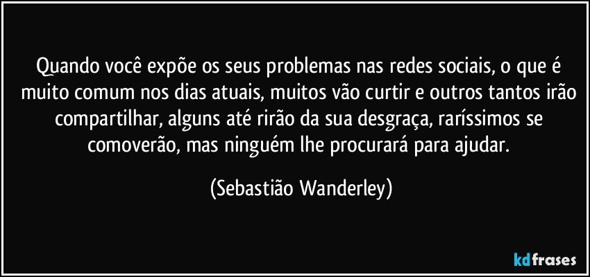 Quando você expõe os seus problemas nas redes sociais, o que é muito comum nos dias atuais, muitos vão curtir e outros tantos irão compartilhar, alguns até rirão da sua desgraça, raríssimos se comoverão, mas ninguém lhe procurará para ajudar. (Sebastião Wanderley)