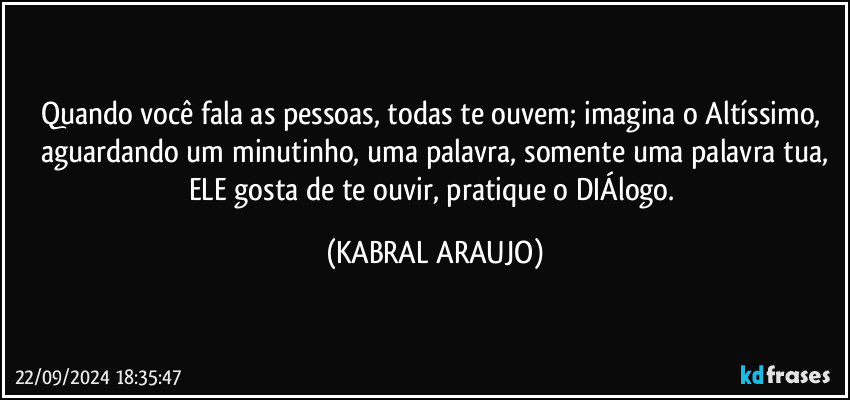 Quando você fala as pessoas, todas te ouvem; imagina o Altíssimo, aguardando um minutinho, uma palavra, somente uma palavra tua,
ELE gosta de te ouvir, pratique o DIÁlogo. (KABRAL ARAUJO)