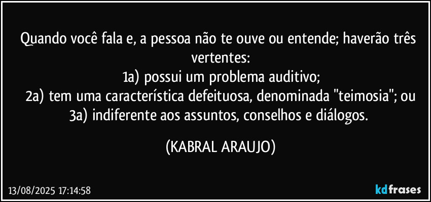 Quando você fala e, a pessoa não te ouve ou entende; haverão três vertentes:
1a) possui um problema auditivo;
2a) tem uma característica defeituosa, denominada "teimosia"; ou
3a) indiferente aos assuntos, conselhos e diálogos. (KABRAL ARAUJO)