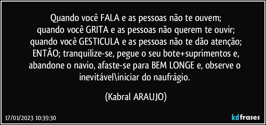 Quando você FALA e as pessoas não te ouvem;
quando você GRITA e as pessoas não querem te ouvir;
quando você GESTICULA e as pessoas não te dão atenção;
ENTÃO; tranquilize-se, pegue o seu bote+suprimentos e,
abandone o navio, afaste-se para BEM LONGE e, observe o inevitável\iniciar do naufrágio. (KABRAL ARAUJO)