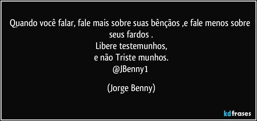 Quando você falar, fale mais sobre suas bênçãos ,e fale menos sobre seus fardos .
Libere testemunhos,
e não Triste munhos.
@JBenny1 (Jorge Benny)