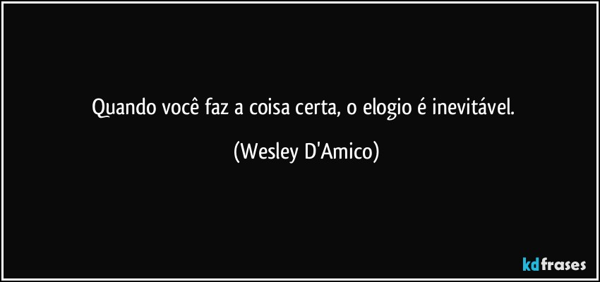 Quando você faz a coisa certa, o elogio é inevitável. (Wesley D'Amico)