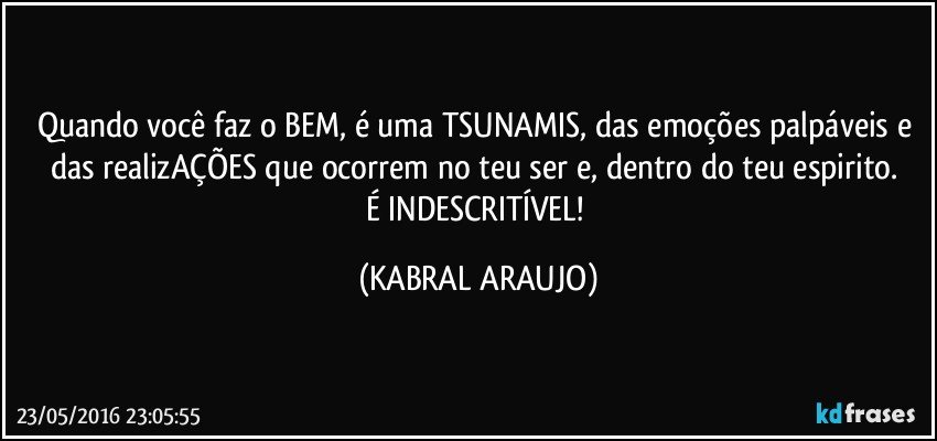Quando você faz o BEM, é uma TSUNAMIS, das emoções palpáveis e das realizAÇÕES que ocorrem no teu ser e, dentro do teu espirito. 
É INDESCRITÍVEL! (KABRAL ARAUJO)