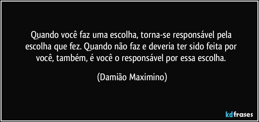 Quando você faz uma escolha, torna-se responsável pela 
escolha que fez. Quando não faz e deveria ter sido feita por 
você, também, é você o responsável por essa escolha. (Damião Maximino)