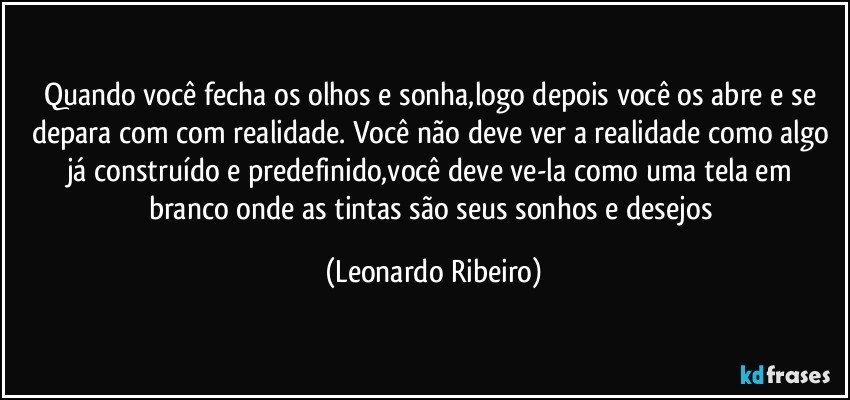 Quando você fecha os olhos e sonha,logo depois você os abre e se depara com com realidade. Você não deve ver a realidade como algo já construído e predefinido,você deve ve-la como uma tela em branco onde as tintas são seus sonhos e desejos (Leonardo Ribeiro)