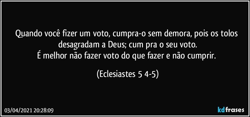 Quando você fizer um voto, cumpra-o sem demora, pois os tolos desagradam a Deus; cum­pra o seu voto.
É melhor não fazer voto do que fazer e não cumprir. (Eclesiastes 5 4-5)