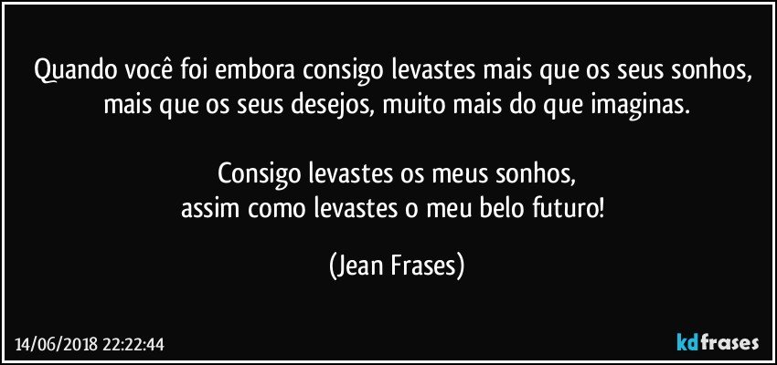 Quando você foi embora consigo levastes mais que os seus sonhos, mais que os seus desejos, muito mais do que imaginas.

Consigo levastes os meus sonhos,
assim como levastes o meu belo futuro! (Jean Frases)