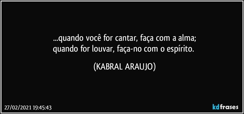 ...quando você for cantar, faça com a alma;
quando for louvar, faça-no com o espírito. (KABRAL ARAUJO)