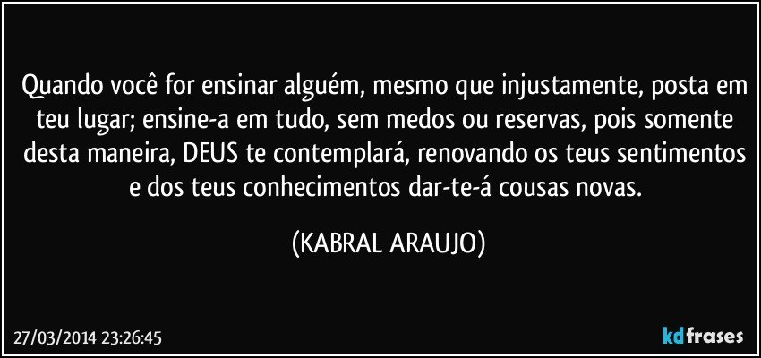 Quando você for ensinar alguém, mesmo que injustamente, posta em teu lugar; ensine-a em tudo, sem medos ou reservas, pois somente desta maneira, DEUS te contemplará, renovando os teus sentimentos e dos teus conhecimentos dar-te-á cousas novas. (KABRAL ARAUJO)