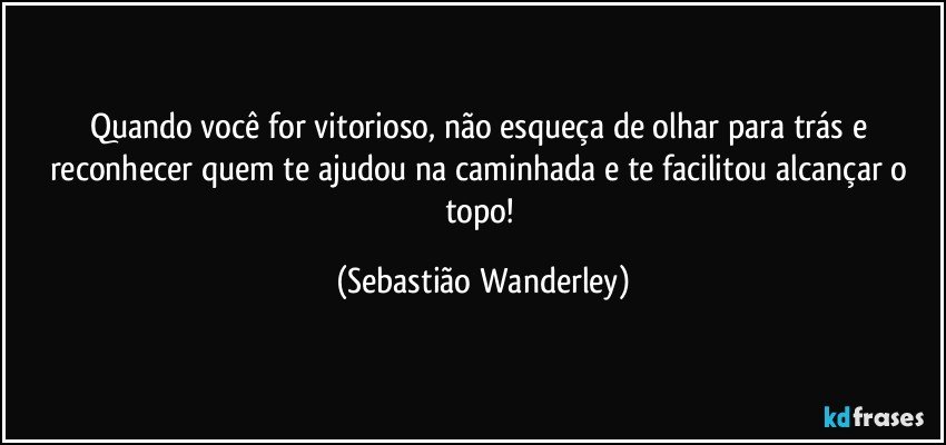 Quando você for vitorioso, não esqueça de olhar para trás e reconhecer quem te ajudou na caminhada e te facilitou alcançar o topo! (Sebastião Wanderley)